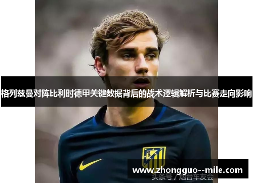 格列兹曼对阵比利时德甲关键数据背后的战术逻辑解析与比赛走向影响